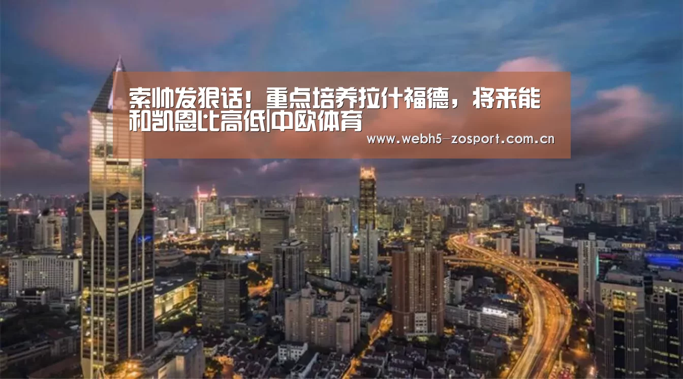 索帅发狠话!重点培养拉什福德,将来能和凯恩比高低|中欧体育(图1) 中欧体育平台